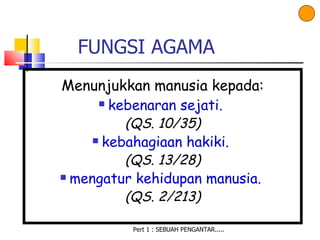 FUNGSI AGAMA
Menunjukkan manusia kepada:
     kebenaran sejati.

          (QS. 10/35)
      kebahagiaan hakiki.

          (QS. 13/28)
 mengatur kehidupan manusia.

          (QS. 2/213)

          Pert 1 : SEBUAH PENGANTAR.....
 