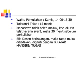     Waktu Perkuliahan : Kamis, 14.00-16.30
    Toleransi Telat ; 15 menit
3.   Mahasiswa tidak boleh masuk, kecuali izin
     telat karena syar’I, maks 30 menit sebelum
     perkuliahan
4.   Bila Dosen berhalangan, maka tatap muka
     ditiadakan, diganti dengan BELAJAR
     MANDIRI/ TUGAS


                Pert 1 : SEBUAH PENGANTAR.....
 