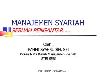 MANAJEMEN SYARIAH
SEBUAH PENGANTAR……

              Oleh :
       FAHMI SYAHBUDIN, SEI
  Dosen Mata Kuliah Manajemen Syariah
               STEI SEBI


             Pert 1 : SEBUAH PENGANTAR.....
 