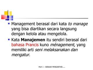    Management berasal dari kata to manage
    yang bisa diartikan secara langsung
    dengan kelola atau mengelola.
   Kata Manajemen itu sendiri berasal dari
    bahasa Prancis kuno ménagement, yang
    memiliki arti seni melaksanakan dan
    mengatur.

                 Pert 1 : SEBUAH PENGANTAR.....
 