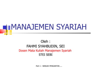MANAJEMEN SYARIAH
             Oleh :
      FAHMI SYAHBUDIN, SEI
 Dosen Mata Kuliah Manajemen Syariah
              STEI SEBI


            Pert 1 : SEBUAH PENGANTAR.....
 