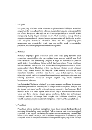 2. Rekayasa
Rekayasa yang diartikan usaha memecahkan permasalahan kehidupan sehari-hari
dengan berpikir rasional dan kritis sehingga menemukan kerangka kerja yang efektif
dan efisien. Pengertian teknologi erat sekali dengan pembelajaran mandiri, seperti
menggoreng daging dengan lemaknya sendiri. Oleh karenanya, konsep teknologi
untuk mengembangkan diri dengan kemampuan yang diperoleh dari belajar tersebut.
Kata ‘rekayasa’ merupakan terjemahan bebas dari kata engineering yaitu
perancangan dan rekonstruksi benda atau pun produk untuk memungkinkan
penemuan produk baru yang lebih berperan dan kegunaan.
3. Budidaya
Budidaya berpangkal pada cultivation, yaitu suatu kerja yang berusaha untuk
menambah, menumbuhkan, dan mewujudkan benda ataupun makhluk agar lebih
besar (tumbuh), dan berkembang (banyak). Kinerja ini membutuhkan perasaan
seolah dirinya (pembudidaya) hidup, tumbuh dan berkembang. Prinsip pembinaan
rasa dalam kinerja budidaya ini akan memberikan hidup pada tumbuhan atau hewan,
namun dalam bekerja dibutuhkan system yang berjalan rutinitas, seperti kebiasaan
hidup orang: makan, minum dan bergerak. Maka seorang pembudidaya harus
memahami kartakter tumbuhan atau hewan yang di’budidaya’kan. Konsep
cultivation tampak pada penyatuan diri dengan alam dan pemahaman tumbuhan atau
binatang. Pemikiran echosystem menjadi langkah yang selalu dipikirkan
keseimbangan hidupnya.
Manfaat edukatif budidaya ini adalah pembinaan perasaan, pembinaan kemampuan
memahami pertumbuhan dan menyatukan dengan alam (echosystem) menjadi anak
dan tenaga kerja yang berpikir sistematis namun manusiawi dan kesabaran. Hasil
budidaya tidak akan dapat dipetik dalam waktu singkat melainkan membutuhkan
waktu dan harus diawasi dengan penuh kesabaran. Bahan dan perlengkapan
teknologi budidaya sebenarnya dapat diangkat dari kehidupan sehari-hari yang
variatif, karena masing-masing daerah mempunyai potensi kearifan yang berbeda.
4. Pengolahan
Pengolahan artinya membuat, menciptakan bahan dasar menjadi benda produk jadi
agar dapat dimanfaatkan secara maslahat. Pada prinsipnya kerja pengolahan adalah
mengubah benda mentah menjadi produk matang dengan mencampur, memodifikasi
bahan tersebut. Oleh karenanya kerja pengolahan menggunakan desain system, yaitu
mengubah masukan menjadi keluaran sesuai dengan rancangan yang dibuat. Sebagai
 