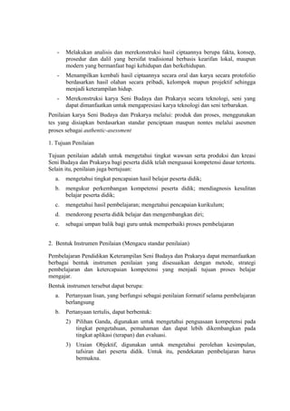 - Melakukan analisis dan merekonstruksi hasil ciptaannya berupa fakta, konsep,
prosedur dan dalil yang bersifat tradisional berbasis kearifan lokal, maupun
modern yang bermanfaat bagi kehidupan dan berkehidupan.
- Menampilkan kembali hasil ciptaannya secara oral dan karya secara protofolio
berdasarkan hasil olahan secara pribadi, kelompok mapun projektif sehingga
menjadi keterampilan hidup.
- Merekonstruksi karya Seni Budaya dan Prakarya secara teknologi, seni yang
dapat dimanfaatkan untuk mengapresiasi karya teknologi dan seni terbarukan.
Penilaian karya Seni Budaya dan Prakarya melalui: produk dan proses, menggunakan
tes yang disiapkan berdasarkan standar penciptaan maupun nontes melalui asesmen
proses sebagai authentic-asessment
1. Tujuan Penilaian
Tujuan penilaian adalah untuk mengetahui tingkat wawsan serta produksi dan kreasi
Seni Budaya dan Prakarya bagi peserta didik telah menguasai kompetensi dasar tertentu.
Selain itu, penilaian juga bertujuan:
a. mengetahui tingkat pencapaian hasil belajar peserta didik;
b. mengukur perkembangan kompetensi peserta didik; mendiagnosis kesulitan
belajar peserta didik;
c. mengetahui hasil pembelajaran; mengetahui pencapaian kurikulum;
d. mendorong peserta didik belajar dan mengembangkan diri;
e. sebagai umpan balik bagi guru untuk memperbaiki proses pembelajaran
2. Bentuk Instrumen Penilaian (Mengacu standar penilaian)
Pembelajaran Pendidikan Keterampilan Seni Budaya dan Prakarya dapat memanfaatkan
berbagai bentuk instrumen penilaian yang disesuaikan dengan metode, strategi
pembelajaran dan ketercapaian kompetensi yang menjadi tujuan proses belajar
mengajar.
Bentuk instrumen tersebut dapat berupa:
a. Pertanyaan lisan, yang berfungsi sebagai penilaian formatif selama pembelajaran
berlangsung
b. Pertanyaan tertulis, dapat berbentuk:
2) Pilihan Ganda, digunakan untuk mengetahui penguasaan kompetensi pada
tingkat pengetahuan, pemahaman dan dapat lebih dikembangkan pada
tingkat aplikasi (terapan) dan evaluasi.
3) Uraian Objektif, digunakan untuk mengetahui perolehan kesimpulan,
tafsiran dari peserta didik. Untuk itu, pendekatan pembelajaran harus
bermakna.
 