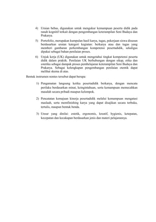 4) Uraian bebas, digunakan untuk mengukur kemampuan peserta didik pada
ranah kognitif terkait dengan pengembangan keterampilan Seni Budaya dan
Prakarya.
5) Portofolio, merupakan kumpulan hasil karya, tugas, pekerjaan siswa disusun
berdasarkan urutan kategori kegiatan: berkarya atau dan tugas yang
memberi gambaran perkembangan kompetensi pesertadidik, sekaligus
dipakai sebagai bahan penilaian proses.
6) Unjuk kerja (UK) digunakan untuk mengetahui tingkat kompetensi peserta
didik dalam praktik. Penilaian UK berhubungan dengan sikap, etika dan
estetika sebagai dampak proses pembelajaran keterampilan Seni Budaya dan
Prakarya. Sebagai kelengkapan pengembangan penilaian otentik dapat
melihat skema di atas.
Bentuk instrumen nontes tersebut dapat berupa:
1) Pengamatan langsung ketika pesertadidik berkarya, dengan mencata
perilaku berdasarkan minat, keingintahuan, serta kemampuan memecahkan
masalah secara pribadi maupun kelompok.
2) Pencatatan kemajuan kinerja pesertadidik melalui kemampuan mengatasi
maslaah, serta memfinishing karya yang dapat disajikan secara terbuka,
tertulis, maupun bentuk benda.
3) Unsur yang dinilai: estetik, ergonomis, kreatif, hygienis, ketepatan,
kecepatan dan kecakapan berdasarkan jenis dan materi pelajarannya.
 