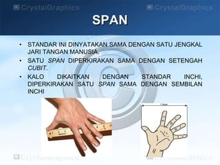 • STANDAR INI DINYATAKAN SAMA DENGAN SATU JENGKAL
JARI TANGAN MANUSIA.
• SATU SPAN DIPERKIRAKAN SAMA DENGAN SETENGAH
CUBIT.
• KALO DIKAITKAN DENGAN STANDAR INCHI,
DIPERKIRAKAN SATU SPAN SAMA DENGAN SEMBILAN
INCHI
SPAN
 