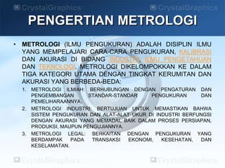 • METROLOGI (ILMU PENGUKURAN) ADALAH DISIPLIN ILMU
YANG MEMPELAJARI CARA-CARA PENGUKURAN, KALIBRASI
DAN AKURASI DI BIDANG INDUSTRI, ILMU PENGETAHUAN
DAN TEKNOLOGI. METROLOGI DIKELOMPOKKAN KE DALAM
TIGA KATEGORI UTAMA DENGAN TINGKAT KERUMITAN DAN
AKURASI YANG BERBEDA-BEDA:
1. METROLOGI ILMIAH: BERHUBUNGAN DENGAN PENGATURAN DAN
PENGEMBANGAN STANDAR-STANDAR PENGUKURAN DAN
PEMELIHARAANNYA.
2. METROLOGI INDUSTRI: BERTUJUAN UNTUK MEMASTIKAN BAHWA
SISTEM PENGUKURAN DAN ALAT-ALAT UKUR DI INDUSTRI BERFUNGSI
DENGAN AKURASI YANG MEMADAI, BAIK DALAM PROSES PERSIAPAN,
PRODUKSI, MAUPUN PENGUJIANNYA.
3. METROLOGI LEGAL: BERKAITAN DENGAN PENGUKURAN YANG
BERDAMPAK PADA TRANSAKSI EKONOMI, KESEHATAN, DAN
KESELAMATAN.
PENGERTIAN METROLOGI
 