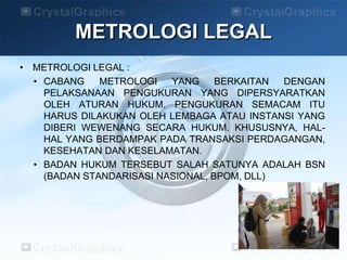 • METROLOGI LEGAL :
• CABANG METROLOGI YANG BERKAITAN DENGAN
PELAKSANAAN PENGUKURAN YANG DIPERSYARATKAN
OLEH ATURAN HUKUM. PENGUKURAN SEMACAM ITU
HARUS DILAKUKAN OLEH LEMBAGA ATAU INSTANSI YANG
DIBERI WEWENANG SECARA HUKUM. KHUSUSNYA, HAL-
HAL YANG BERDAMPAK PADA TRANSAKSI PERDAGANGAN,
KESEHATAN DAN KESELAMATAN.
• BADAN HUKUM TERSEBUT SALAH SATUNYA ADALAH BSN
(BADAN STANDARISASI NASIONAL, BPOM, DLL)
METROLOGI LEGAL
 