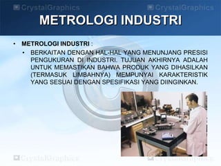 • METROLOGI INDUSTRI :
• BERKAITAN DENGAN HAL-HAL YANG MENUNJANG PRESISI
PENGUKURAN DI INDUSTRI. TUJUAN AKHIRNYA ADALAH
UNTUK MEMASTIKAN BAHWA PRODUK YANG DIHASILKAN
(TERMASUK LIMBAHNYA) MEMPUNYAI KARAKTERISTIK
YANG SESUAI DENGAN SPESIFIKASI YANG DIINGINKAN.
METROLOGI INDUSTRI
 