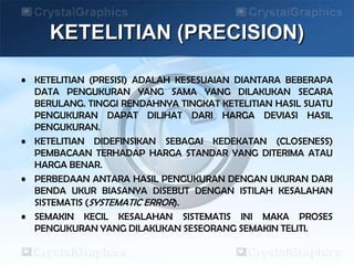 KETELITIAN (PRECISION)
• KETELITIAN (PRESISI) ADALAH KESESUAIAN DIANTARA BEBERAPA
DATA PENGUKURAN YANG SAMA YANG DILAKUKAN SECARA
BERULANG. TINGGI RENDAHNYA TINGKAT KETELITIAN HASIL SUATU
PENGUKURAN DAPAT DILIHAT DARI HARGA DEVIASI HASIL
PENGUKURAN.
• KETELITIAN DIDEFINSIKAN SEBAGAI KEDEKATAN (CLOSENESS)
PEMBACAAN TERHADAP HARGA STANDAR YANG DITERIMA ATAU
HARGA BENAR.
• PERBEDAAN ANTARA HASIL PENGUKURAN DENGAN UKURAN DARI
BENDA UKUR BIASANYA DISEBUT DENGAN ISTILAH KESALAHAN
SISTEMATIS (SYSTEMATIC ERROR).
• SEMAKIN KECIL KESALAHAN SISTEMATIS INI MAKA PROSES
PENGUKURAN YANG DILAKUKAN SESEORANG SEMAKIN TELITI.
 