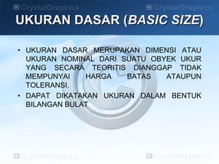UKURAN DASAR (BASIC SIZE)
• UKURAN DASAR MERUPAKAN DIMENSI ATAU
UKURAN NOMINAL DARI SUATU OBYEK UKUR
YANG SECARA TEORITIS DIANGGAP TIDAK
MEMPUNYAI HARGA BATAS ATAUPUN
TOLERANSI.
• DAPAT DIKATAKAN UKURAN DALAM BENTUK
BILANGAN BULAT
 