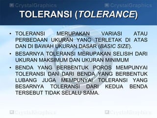TOLERANSI (TOLERANCE)
• TOLERANSI MERUPAKAN VARIASI ATAU
PERBEDAAN UKURAN YANG TERLETAK DI ATAS
DAN DI BAWAH UKURAN DASAR (BASIC SIZE).
• BESARNYA TOLERANSI MERUPAKAN SELISIH DARI
UKURAN MAKSIMUM DAN UKURAN MINIMUM
• BENDA YANG BERBENTUK POROS MEMPUNYAI
TOLERANSI DAN DARI BENDA YANG BERBENTUK
LUBANG JUGA MEMPUNYAI TOLERANSI YANG
BESARNYA TOLERANSI DARI KEDUA BENDA
TERSEBUT TIDAK SELALU SAMA.
 