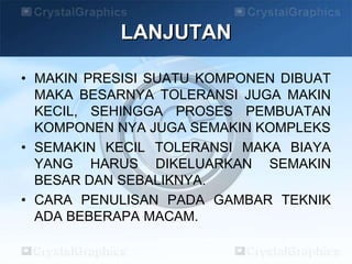 LANJUTAN
• MAKIN PRESISI SUATU KOMPONEN DIBUAT
MAKA BESARNYA TOLERANSI JUGA MAKIN
KECIL, SEHINGGA PROSES PEMBUATAN
KOMPONEN NYA JUGA SEMAKIN KOMPLEKS
• SEMAKIN KECIL TOLERANSI MAKA BIAYA
YANG HARUS DIKELUARKAN SEMAKIN
BESAR DAN SEBALIKNYA.
• CARA PENULISAN PADA GAMBAR TEKNIK
ADA BEBERAPA MACAM.
 