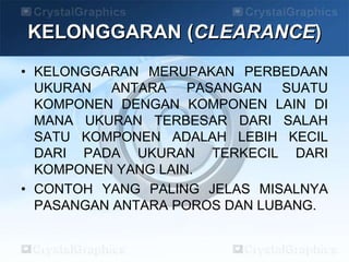 KELONGGARAN (CLEARANCE)
• KELONGGARAN MERUPAKAN PERBEDAAN
UKURAN ANTARA PASANGAN SUATU
KOMPONEN DENGAN KOMPONEN LAIN DI
MANA UKURAN TERBESAR DARI SALAH
SATU KOMPONEN ADALAH LEBIH KECIL
DARI PADA UKURAN TERKECIL DARI
KOMPONEN YANG LAIN.
• CONTOH YANG PALING JELAS MISALNYA
PASANGAN ANTARA POROS DAN LUBANG.
 