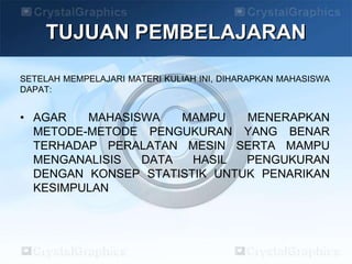 TUJUAN PEMBELAJARAN
SETELAH MEMPELAJARI MATERI KULIAH INI, DIHARAPKAN MAHASISWA
DAPAT:
• AGAR MAHASISWA MAMPU MENERAPKAN
METODE-METODE PENGUKURAN YANG BENAR
TERHADAP PERALATAN MESIN SERTA MAMPU
MENGANALISIS DATA HASIL PENGUKURAN
DENGAN KONSEP STATISTIK UNTUK PENARIKAN
KESIMPULAN
 