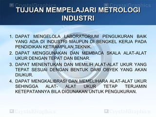 TUJUAN MEMPELAJARI METROLOGI
INDUSTRI
1. DAPAT MENGELOLA LABORATORIUM PENGUKURAN BAIK
YANG ADA DI INDUSTRI MAUPUN DI BENGKEL KERJA PADA
PENDIDIKAN KETRAMPILAN TEKNIK.
2. DAPAT MENGGUNAKAN DAN MEMBACA SKALA ALAT-ALAT
UKUR DENGAN TEPAT DAN BENAR.
3. DAPAT MENENTUKAN DAN MEMILIH ALAT-ALAT UKUR YANG
TEPAT SESUAI DENGAN BENTUK DARI OBYEK YANG AKAN
DIUKUR.
4. DAPAT MENGKALIBRASI DAN MEMELIHARA ALAT-ALAT UKUR
SEHINGGA ALAT- ALAT UKUR TETAP TERJAMIN
KETEPATANNYA BILA DIGUNAKAN UNTUK PENGUKURAN.
 