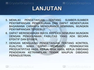 LANJUTAN
5. MEMILIKI PENGETAHUAN TENTANG SUMBER-SUMBER
PENYIMPANGAN PENGUKURAN DAN DAPAT MENENTUKAN
BAGAIMANA CARANYA MENGURANGI SEMINIMAL MUNGKIN
PENYIMPANGAN TERSEBUT.
6. DAPAT MERENDAHKAN BIAYA INSPEKSI SEMURAH MUNGKIN
DENGAN PENGGUNAAN FASILITAS YANG ADA SECARA
EFEKTIF DAN EFISIEN.
7. DENGAN MENGUASAI PENGETAHUAN TENTANG KONTROL
KUALITAS, MAKA DAPAT MEMBANTU PENINGKATAN
PRODUKTIFITAS HASIL KERJA, BAIK HASIL KERJA DIBIDANG
PENDIDIKAN KETRAMPILAN TEKNIK MAUPUN DIBIDANG
PERINDUSTRIAN.
 