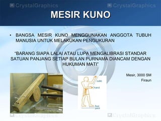 MESIR KUNO
• BANGSA MESIR KUNO MENGGUNAKAN ANGGOTA TUBUH
MANUSIA UNTUK MELAKUKAN PENGUKURAN
“BARANG SIAPA LALAI ATAU LUPA MENGALIBRASI STANDAR
SATUAN PANJANG SETIAP BULAN PURNAMA DIANCAM DENGAN
HUKUMAN MATI”
Mesir, 3000 SM
Firaun
 