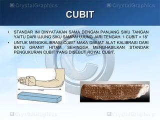 • STANDAR INI DINYATAKAN SAMA DENGAN PANJANG SIKU TANGAN
YAITU DARI UJUNG SIKU SAMPAI UJUNG JARI TENGAH. 1 CUBIT = 18”
• UNTUK MENGKALIBRASI CUBIT MAKA DIBUAT ALAT KALIBRASI DARI
BATU GRANIT HITAM, SEHINGGA MENGHASILKAN STANDAR
PENGUKURAN CUBIT YANG DISEBUT ROYAL CUBIT.
CUBIT
 