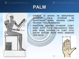 PALM
• GAMBAR DI BAWAH INI MERUPAKAN
STANDAR PALM. STANDAR INI
DINYATAKAN SAMA DENGAN LEBAR
TELAPAK TANGAN MANUSIA
• DIKAITKAN DENGAN STANDAR CUBIT,
MAKA SATU PALM PANJANGNYA KIRA-
KIRA SAMA DENGAN 1/6 CUBIT ATAU
DALAM SATUAN INCHI KIRA2 SEBESAR
TIGA INCHI
 