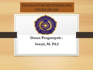PENGANTAR METODOLOGI
STUDI ISLAM
Dosen Pengampuh :
Iswati, M. Pd.I
 