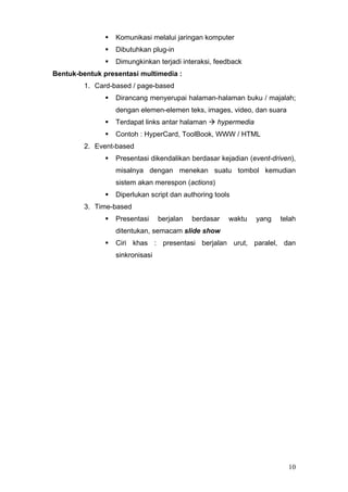 Komunikasi melalui jaringan komputer
Dibutuhkan plug-in
Dimungkinkan terjadi interaksi, feedback
Bentuk-bentuk presentasi multimedia :
1. Card-based / page-based
Dirancang menyerupai halaman-halaman buku / majalah;
dengan elemen-elemen teks, images, video, dan suara
Terdapat links antar halaman hypermedia
Contoh : HyperCard, ToolBook, WWW / HTML
2. Event-based
Presentasi dikendalikan berdasar kejadian (event-driven),
misalnya dengan menekan suatu tombol kemudian
sistem akan merespon (actions)
Diperlukan script dan authoring tools
3. Time-based
Presentasi berjalan berdasar waktu yang telah
ditentukan, semacam slide show
Ciri khas : presentasi berjalan urut, paralel, dan
sinkronisasi
10
 