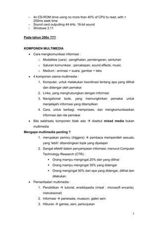 - 4x CD-ROM drive using no more than 40% of CPU to read, with <
250ms seek time
- Sound card outputting 44 kHz, 16-bit sound
- Windows 3.11
Pada tahun 200x ???
KOMPONEN MULTIMEDIA
• Cara mengkomunikasi informasi :
o Modalities (cara) : penglihatan, pendengaran, sentuhan
o Saluran komunikasi : percakapan, sound effects, music
o Medium : animasi + suara, gambar + teks
• 4 komponen utama multimedia :
1. Komputer, untuk melakukan koordinasi tentang apa yang dilihat
dan didengar oleh pemakai
2. Links, yang menghubungkan dengan informasi
3. Navigational tools, yang memungkinkan pemakai untuk
menjelajahi informasi yang ditampilkan
4. Cara, untuk berbagi, memproses, dan mengkomunikasikan
informasi dan ide pemakai
• Bila salahsatu komponen tidak ada disebut mixed media bukan
multimedia
Mengapa multimedia penting ?
1. merupakan pemicu (triggers) pembaca memperoleh sesuatu
yang ‘lebih’ dibandingkan topik yang dipelajari
2. Sangat efektif dalam penyampaian informasi; menurut Computer
Technology Research (CTR) :
Orang mampu mengingat 20% dari yang dilihat
Orang mampu mengingat 30% yang didengar
Orang mengingat 50% dari apa yang didengar, dilihat dan
dilakukan
• Pemanfaatan multimedia :
1. Pendidikan tutorial, ensiklopedia (misal : microsoft encarta),
instruksional)
2. Informasi pariwisata, museum, galeri seni
3. Hiburan games, seni, pertunjukan
3
 