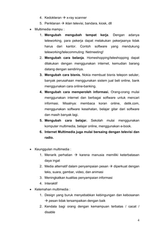 4. Kedokteran x-ray scanner
5. Periklanan iklan televisi, bandara, kiosk, dll
• Multimedia mampu :
1. Mengubah mengubah tempat kerja. Dengan adanya
teleworking, para pekerja dapat melakukan pekerjaanya tidak
harus dari kantor. Contoh software yang mendukung
teleworking/telecommuting: Netmeeting!
2. Mengubah cara belanja. Homeshopping/teleshopping dapat
dilakukan dengan menggunakan internet, kemudian barang
datang dengan sendirinya.
3. Mengubah cara bisnis. Nokia membuat bisnis telepon seluler,
banyak perusahaan menggunakan sistem jual beli online, bank
menggunakan cara online-banking.
4. Mengubah cara memperoleh informasi. Orang-orang mulai
menggunakan internet dan berbagai software untuk mencari
informasi. Misalnya: membaca koran online, detik.com,
menggunakan software kesehatan, belajar gitar dari software
dan masih banyak lagi.
5. Mengubah cara belajar. Sekolah mulai menggunakan
komputer multimedia, belajar online, menggunakan e-book.
6. Internet Multimedia juga mulai bersaing dengan televisi dan
radio.
• Keunggulan multimedia :
1. Menarik perhatian karena manusia memiliki keterbatasan
daya ingat
2. Media alternatif dalam penyampaian pesan diperkuat dengan
teks, suara, gambar, video, dan animasi
3. Meningkatkan kualitas penyampaian informasi
4. Interaktif
• Kelemahan multimedia :
1. Design yang buruk menyebabkan kebingungan dan kebosanan
pesan tidak tersampaikan dengan baik
2. Kendala bagi orang dengan kemampuan terbatas / cacat /
disable
4
 
