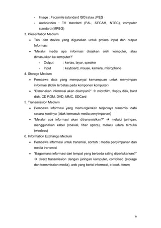 - Image : Facsimile (standard ISO) atau JPEG
- Audio/video : TV standard (PAL, SECAM, NTSC), computer
standard (MPEG)
3. Presentation Medium
• Tool dan device yang digunakan untuk proses input dan output
Informasi
• “Melalui media apa informasi disajikan oleh komputer, atau
dimasukkan ke komputer?”
- Output : kertas, layar, speaker
- Input : keyboard, mouse, kamera, microphone
4. Storage Medium
• Pembawa data yang mempunyai kemampuan untuk menyimpan
informasi (tidak terbatas pada komponen komputer)
• “Dimanakah informasi akan disimpan?” microfilm, floppy disk, hard
disk, CD ROM, DVD, MMC, SDCard
5. Transmission Medium
• Pembawa informasi yang memungkinkan terjadinya transmisi data
secara kontinyu (tidak termasuk media penyimpanan)
• “Melalui apa informasi akan ditransmisikan?” melalui jaringan,
menggunakan kabel (coaxial, fiber optics), melalui udara terbuka
(wireless)
6. Information Exchange Medium
• Pembawa informasi untuk transmisi, contoh : media penyimpanan dan
media transmisi
• “Bagaimana informasi dari tempat yang berbeda saling dipertukarkan?”
direct transmission dengan jaringan komputer, combined (storage
dan transmission media), web yang berisi informasi, e-book, forum
6
 