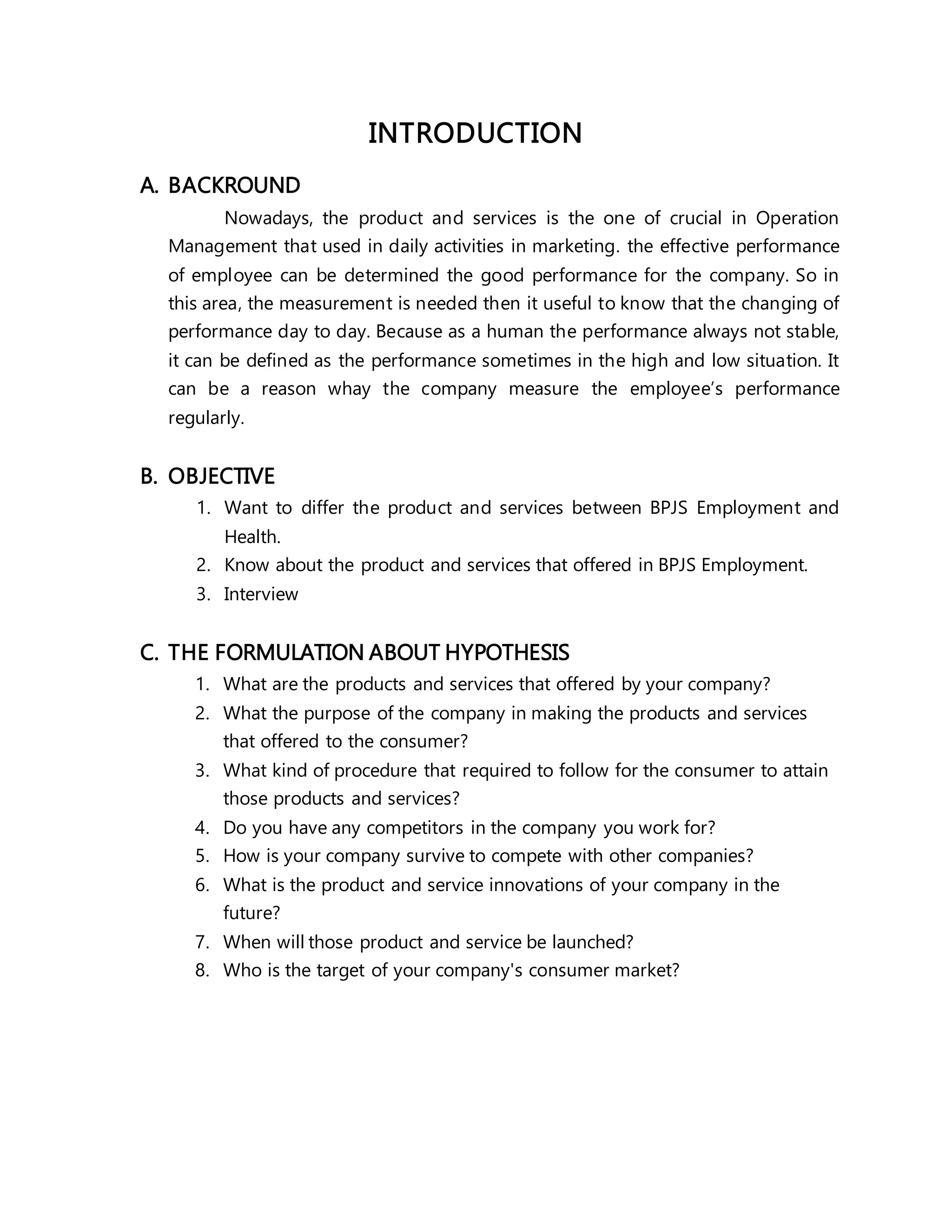 INTRODUCTION
A. BACKROUND
Nowadays, the product and services is the one of crucial in Operation
Management that used in daily activities in marketing. the effective performance
of employee can be determined the good performance for the company. So in
this area, the measurement is needed then it useful to know that the changing of
performance day to day. Because as a human the performance always not stable,
it can be defined as the performance sometimes in the high and low situation. It
can be a reason whay the company measure the employee’s performance
regularly.
B. OBJECTIVE
1. Want to differ the product and services between BPJS Employment and
Health.
2. Know about the product and services that offered in BPJS Employment.
3. Interview
C. THE FORMULATION ABOUT HYPOTHESIS
1. What are the products and services that offered by your company?
2. What the purpose of the company in making the products and services
that offered to the consumer?
3. What kind of procedure that required to follow for the consumer to attain
those products and services?
4. Do you have any competitors in the company you work for?
5. How is your company survive to compete with other companies?
6. What is the product and service innovations of your company in the
future?
7. When will those product and service be launched?
8. Who is the target of your company's consumer market?
 