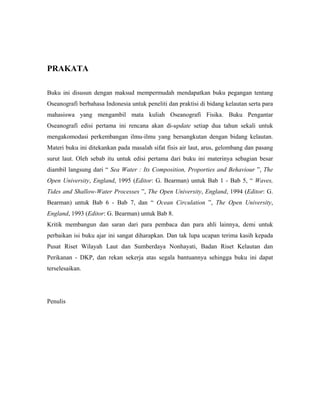 PRAKATA
Buku ini disusun dengan maksud mempermudah mendapatkan buku pegangan tentang
Oseanografi berbahasa Indonesia untuk peneliti dan praktisi di bidang kelautan serta para
mahasiswa yang mengambil mata kuliah Oseanografi Fisika. Buku Pengantar
Oseanografi edisi pertama ini rencana akan di-update setiap dua tahun sekali untuk
mengakomodasi perkembangan ilmu-ilmu yang bersangkutan dengan bidang kelautan.
Materi buku ini ditekankan pada masalah sifat fisis air laut, arus, gelombang dan pasang
surut laut. Oleh sebab itu untuk edisi pertama dari buku ini materinya sebagian besar
diambil langsung dari “ Sea Water : Its Composition, Proporties and Behaviour ”, The
Open University, England, 1995 (Editor: G. Bearman) untuk Bab 1 - Bab 5, “ Waves,
Tides and Shallow-Water Processes ”, The Open University, England, 1994 (Editor: G.
Bearman) untuk Bab 6 - Bab 7, dan “ Ocean Circulation ”, The Open University,
England, 1993 (Editor: G. Bearman) untuk Bab 8.
Kritik membangun dan saran dari para pembaca dan para ahli lainnya, demi untuk
perbaikan isi buku ajar ini sangat diharapkan. Dan tak lupa ucapan terima kasih kepada
Pusat Riset Wilayah Laut dan Sumberdaya Nonhayati, Badan Riset Kelautan dan
Perikanan - DKP, dan rekan sekerja atas segala bantuannya sehingga buku ini dapat
terselesaikan.
Penulis
 