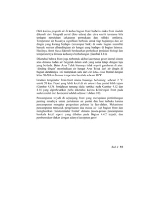 Oleh karena properti air di kedua bagian front berbeda maka front mudah
dikenali dari fotografi aerial (foto udara) dan citra satelit terutama bila
terdapat perubahan kekasaran permukaan dan refleksi optiknya.
Temperatur air biasanya signifikan berbeda untuk tiap bagiannya dan air
dingin yang kurang berlapis (tercampur baik) di suatu bagian memiliki
banyak nutrien dibandingkan air hangat yang berlapis di bagian lainnya.
Hasilnya, front biasa dikenali berdasarkan perbedaan produksi biologi dan
temperaturnya dimana keduanya berhubungan (Gambar 4.14).
Diketahui bahwa front juga terbentuk akibat kecepatan geser lateral sistem
arus dimana badan air bergerak dalam arah yang sama tetapi dengan laju
yang berbeda. Batas Arus Teluk biasanya tidak seperti gambaran di atas:
‘dinding dingin’ memisahkan air hangat Arus Teluk dari air dingin di
bagian daratannya. Ini merupakan satu dari ciri khas zona frontal dengan
lebar 30-50 km dimana temperatur berubah sebesar 10 o
C.
Gradien temperatur front-front utama biasanya berkurang: sebesar 2 o
C
untuk 20 km. Front yang lebih kecil di air estuari dan pantai lebih tajam
(Gambar 4.13). Penjelasan tentang skala vertikal pada Gambar 4.12 dan
4.14 yang diperbesarkan perlu diketahui karena kemiringan front pada
sudut rendah dari horisontal adalah sebesar 1 dalam 100.
Pencampuran terjadi di sepanjang front yang merupakan pertimbangan
penting misalnya untuk pertukaran air pantai dan laut terbuka karena
pencampuran mengatur pergerakan polutan ke laut-dalam. Mekanisme
pencampuran termasuk pengeluaran dua massa air tiap bagian front dan
menghasilkan ‘mikrostruktur frontal’ dimana proses-proses pencampuran
berskala kecil seperti yang dibahas pada Bagian 4.4.2 terjadi; dan
pembentukan olakan dengan adanya kecepatan geser.
Bab 4 93
 