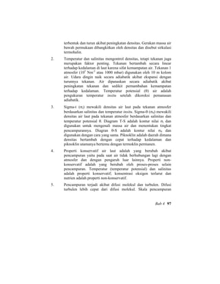 terbentuk dan turun akibat peningkatan densitas. Gerakan massa air
bawah permukaan dibangkitkan oleh densitas dan disebut sirkulasi
termohalin.
2. Temperatur dan salinitas mengontrol densitas, tetapi tekanan juga
merupakan faktor penting. Tekanan bertambah secara linear
terhadap kedalaman di laut karena sifat kemampatan air. Tekanan 1
atmosfer (105
Nm-2
atau 1000 mbar) digunakan oleh 10 m kolom
air. Udara dingin naik secara adiabatik akibat ekspansi dengan
turunnya tekanan. Air dipanaskan secara adiabatik akibat
peningkatan tekanan dan sedikit pernambahan kemampatan
terhadap kedalaman. Temperatur potensial (θ) air adalah
pengukuran temperatur insitu setelah dikoreksi pemanasan
adiabatik.
3. Sigma-t (σt) mewakili densitas air laut pada tekanan atmosfer
berdasarkan salinitas dan temperatur insitu. Sigma-θ (σθ) mewakili
densitas air laut pada tekanan atmosfer berdasarkan salinitas dan
temperatur potensial θ. Diagram T-S adalah kontur nilai σt dan
digunakan untuk mengenali massa air dan menentukan tingkat
pencampurannya. Diagran θ-S adalah kontur nilai σθ dan
digunakan dengan cara yang sama. Piknoklin adalah daerah dimana
densitas bertambah dengan cepat terhadap kedalaman dan
piknoklin utamanya bertemu dengan termoklin permanen.
4. Properti konservatif air laut adalah yang berubah akibat
pencampuran yaitu pada saat air tidak berhubungan lagi dengan
atmosfer dan dengan pengaruh luar lainnya. Properti non-
konservatif adalah yang berubah oleh proses-proses selain
pencampuran. Temperatur (temperatur potensial) dan salinitas
adalah properti konservatif; konsentrasi oksigen terlarut dan
nutrien adalah properti non-konservatif.
5. Pencampuran terjadi akibat difusi molekul dan turbulen. Difusi
turbulen lebih cepat dari difusi molekul. Skala pencampuran
Bab 4 97
 