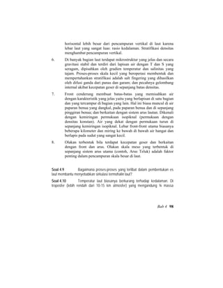 horisontal lebih besar dari pencampuran vertikal di laut karena
lebar laut yang sangat luas: rasio kedalaman. Stratifikasi densitas
menghambat pencampuran vertikal.
6. Di banyak bagian laut terdapat mikrostruktur yang jelas dan secara
gravitasi stabil dan terdiri dari lapisan air dengan T dan S yang
seragam, dipisahkan oleh gradien temperatur dan salinitas yang
tajam. Proses-proses skala kecil yang beroperasi membentuk dan
mempertahankan stratifikasi adalah salt fingering yang dihasilkan
oleh difusi ganda dari panas dan garam; dan pecahnya gelombang
internal akibat kecepatan geser di sepanjang batas densitas.
7. Front cenderung membuat batas-batas yang memisahkan air
dengan karakteristik yang jelas yaitu yang berlapisan di satu bagian
dan yang tercampur di bagian yang lain. Hal ini biasa muncul di air
paparan benua yang dangkal, pada paparan benua dan di sepanjang
pinggiran benua; dan berkaitan dengan sistem arus lautan. Dikenali
dengan kemiringan permukaan isopiknal (permukaan dengan
densitas konstan). Air yang dekat dengan permukaan turun di
sepanjang kemiringan isopiknal. Lebar front-front utama biasanya
beberapa kilometer dan miring ke bawah di bawah air hangat dan
berlapis pada sudut yang sangat kecil.
8. Olakan terbentuk bila terdapat kecepatan geser dan berkaitan
dengan front dan arus. Olakan skala meso yang terbentuk di
sepanjang sistem arus utama (contoh, Arus Teluk) adalah faktor
penting dalam pencampuran skala besar di laut.
Soal 4.9 Bagaimana proses-proses yang terlibat dalam pembentukan es
laut membantu menyebabkan sirkulasi termohalin laut?
Soal 4.10 Temperatur laut biasanya berkurang terhadap kedalaman. Di
troposfer (lebih rendah dari 10-15 km atmosfer) yang mengandung ¾ massa
Bab 4 98
 