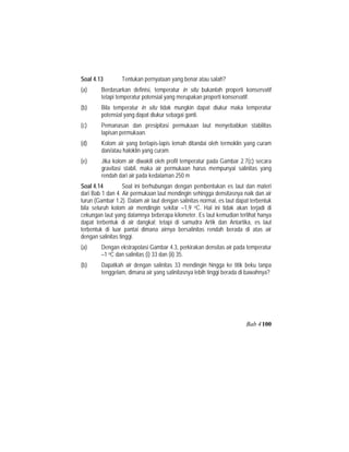Soal 4.13 Tentukan pernyataan yang benar atau salah?
(a) Berdasarkan definisi, temperatur in situ bukanlah properti konservatif
tetapi temperatur potensial yang merupakan properti konservatif.
(b) Bila temperatur in situ tidak mungkin dapat diukur maka temperatur
potensial yang dapat diukur sebagai ganti.
(c) Pemanasan dan presipitasi permukaan laut menyebabkan stabilitas
lapisan permukaan.
(d) Kolom air yang berlapis-lapis lemah ditandai oleh termoklin yang curam
dan/atau haloklin yang curam.
(e) Jika kolom air diwakili oleh profil temperatur pada Gambar 2.7(c) secara
gravitasi stabil, maka air permukaan harus mempunyai salinitas yang
rendah dari air pada kedalaman 250 m
Soal 4.14 Soal ini berhubungan dengan pembentukan es laut dan materi
dari Bab 1 dan 4. Air permukaan laut mendingin sehingga densitasnya naik dan air
turun (Gambar 1.2). Dalam air laut dengan salinitas normal, es laut dapat terbentuk
bila seluruh kolom air mendingin sekitar –1,9 oC. Hal ini tidak akan terjadi di
cekungan laut yang dalamnya beberapa kilometer. Es laut kemudian terlihat hanya
dapat terbentuk di air dangkal; tetapi di samudra Artik dan Antartika, es laut
terbentuk di luar pantai dimana airnya bersalinitas rendah berada di atas air
dengan salinitas tinggi.
(a) Dengan ekstrapolasi Gambar 4.3, perkirakan densitas air pada temperatur
–1 oC dan salinitas (i) 33 dan (ii) 35.
(b) Dapatkah air dengan salinitas 33 mendingin hingga ke titik beku tanpa
tenggelam, dimana air yang salinitasnya lebih tinggi berada di bawahnya?
Bab 4100
 