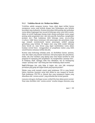 5.1.2 Visibilitas Bawah Air: Melihat dan Dilihat
Visibilitas adalah mengenai kontras. Suatu objek dapat terlihat karena
mempunyai warna yang berbeda dengan latar belakangnya atau berbeda
kecerahan (atau keduanya). Kontras kecerahan lebih penting dari perbedaan
warna dalam lingkungan laut, kecuali di beberapa meter zona fotik (contoh,
dalam air jernih lingkungan karang tropis dimana perbedaan warna sangat
penting untuk pengenalan inter- dan intra-spesifik, kamuflase, menghindari
predator dst.). Pada kedalaman lebih beberapa meter, downwelling
irradiance tidak hanya teratenuasi oleh penyerapan dan penyebaran tetapi
juga menjadi monokromatik karena penyerapan selektif panjang
gelombang yang berbeda. Di tingkat sinar yang lebih rendah beberapa
dunia bawah air, mata hewan yang dapat membedakan warna dalam
keadaan normal harus menggunakan sel penglihatan malam yang lebih
sensitif karena semuanya terlihat abu-abu.
Kontras akan berkurang terhadap jarak, ini disebabkan karena: pertama,
sinar dari objek yang diamati teratenuasi oleh penyerapan dan penyebaran;
kedua, ada sinar matahari yang datang (atau sinar bulan) tersebar ke arah
pengamat di sepanjang jalur penglihatan. Ini menghasilkan ‘penutup sinar’,
di belakang objek sehingga tidak bisa dibedakan, hal ini berlangsung
sampai “penutup sinar” tadi hilang dari latar belakkang objek tersebut.
Soal 5.2 Mengapa ikan yang hidup di bagian atas zona fotik mempunyai
permukaan yang gelap dan bagian bawah yang keperak-perakan?
Medan yang cerah menjadi simetri pada kedalaman 250 m yang berarti
bahwa intensitas iluminasi mirip baik dilihat ke atas maupun ke bawah.
Pada kedalaman 250-750 m, banyak ikan yang mempunyai bagian yang
dihasilkan oleh ‘cermin-cermin’ yang terbentuk dari kristal guanine
(senyawa nitrogen), berfungsi secara vertikal bila ikan dalam posisi normal.
Sinar akan direfleksi oleh ‘cermin-cermin’ tersebut dengan intensitas yang
Bab 5 108
 