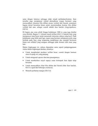 sama dengan latarnya sehingga tidak terjadi perbedaan/kontras. Ikan
tersebut juga mempunyai ventral photophone (organ bersinar) yang
memecahkan siluetnya bila dilihat secara vertikal dari bawah; sementara
bagian dorsal berwarna hitam untuk meminimalkan kontras bila dilihat
vertikal dari atas, sebagai contoh adalah ikan hatchet (Argyropelecus,
Gb5.4).
Di bagian atas zona afotik hingga kedalaman 1000 m yang juga disebut
zona disfotik, Bagian 5.1 dimana masih terlihat (Gb.5.1) banyak ikan yang
mempunyai mata besar untuk memenuhi intensitas cahaya yang kecil. Pada
kedalaman yang lebih jauh lagi, organ yang bersinar mempunyai pola yang
berbeda pada ikan yang tergantung penglihatan dan menjadi berwarna
hitam non reflektif yang seragam sehingga tidak disinari oleh sinar yang
lain.
Dalam lingkungan ini, cahaya digunakan sama seperti padapenggunaan
warna dalam lingkungan daratan, misalnya:
• Untuk menghindari predator terlihat besar, contoh dengan bantuan
sinar di ujung sisi yang panjang;
• Untuk mengenali spesies dan/atau pasangannya;
• Untuk memberikan sinyal supaya suatu kelompok ikan dapat tetap
bersama;
• Untuk memecahkan siluet bila dilihat dari bawah (lihat ikan hatchet,
Gb.5.4, squid dan beberapa crustacea);
• Menarik perhatian mangsa (Gb.5.4).
Bab 5 109
 