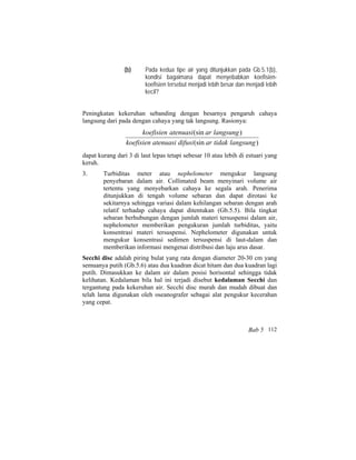 (b) Pada kedua tipe air yang ditunjukkan pada Gb.5.1(b),
kondisi bagaimana dapat menyebabkan koefisien-
koefisien tersebut menjadi lebih besar dan menjadi lebih
kecil?
Peningkatan kekeruhan sebanding dengan besarnya pengaruh cahaya
langsung dari pada dengan cahaya yang tak langsung. Rasionya:
)(sin
)(sin
langsungtidakardifusiatenuasikoefisien
langsungaratenuasikoefisien
dapat kurang dari 3 di laut lepas tetapi sebesar 10 atau lebih di estuari yang
keruh.
3. Turbiditas meter atau nephelometer mengukur langsung
penyebaran dalam air. Collimated beam menyinari volume air
tertentu yang menyebarkan cahaya ke segala arah. Penerima
ditunjukkan di tengah volume sebaran dan dapat dirotasi ke
sekitarnya sehingga variasi dalam kehilangan sebaran dengan arah
relatif terhadap cahaya dapat ditentukan (Gb.5.5). Bila tingkat
sebaran berhubungan dengan jumlah materi tersuspensi dalam air,
nephelometer memberikan pengukuran jumlah turbiditas, yaitu
konsentrasi materi tersuspensi. Nephelometer digunakan untuk
mengukur konsentrasi sedimen tersuspensi di laut-dalam dan
memberikan informasi mengenai distribusi dan laju arus dasar.
Secchi disc adalah piring bulat yang rata dengan diameter 20-30 cm yang
semuanya putih (Gb.5.6) atau dua kuadran dicat hitam dan dua kuadran lagi
putih. Dimasukkan ke dalam air dalam posisi horisontal sehingga tidak
kelihatan. Kedalaman bila hal ini terjadi disebut kedalaman Secchi dan
tergantung pada kekeruhan air. Secchi disc murah dan mudah dibuat dan
telah lama digunakan oleh oseanografer sebagai alat pengukur kecerahan
yang cepat.
Bab 5 112
 