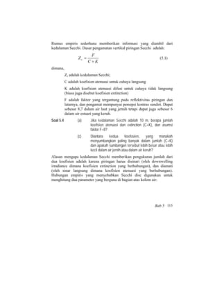 Rumus empiris sederhana memberikan informasi yang diambil dari
kedalaman Secchi. Dasar pengamatan vertikal piringan Secchi adalah:
KC
F
Zs
+
= (5.1)
dimana,
Zs adalah kedalaman Secchi;
C adalah koefisien atenuasi untuk cahaya langsung
K adalah koefisien atenuasi difusi untuk cahaya tidak langsung
(biasa juga disebut koefisien extinction)
F adalah faktor yang tergantung pada reflektivitas piringan dan
latarnya, dan pengamat mempunyai persepsi kontras sendiri. Dapat
sebesar 8,7 dalam air laut yang jernih tetapi dapat juga sebesar 6
dalam air estuari yang keruh.
Soal 5.4 (a) Jika kedalaman Secchi adalah 10 m, berapa jumlah
koefisien atenuasi dan extinction (C+K), dan asumsi
faktor F=8?
(c) Diantara kedua koefosien, yang manakah
menyumbangkan paling banyak dalam jumlah (C+K)
dan apakah sumbangan tersebut lebih besar atau lebih
kecil dalam air jernih atau dalam air keruh?
Alasan mengapa kedalaman Secchi memberikan pengukuran jumlah dari
dua koefisien adalah karena piringan harus disinari (oleh downwelling
irradiance dimana koefisien extinction yang berhubungan), dan diamati
(oleh sinar langsung dimana koefisien atenuasi yang berhubungan).
Hubungan empiris yang menyebabkan Secchi disc digunakan untuk
menghitung dua parameter yang berguna di bagian atas kolom air:
Bab 5 115
 