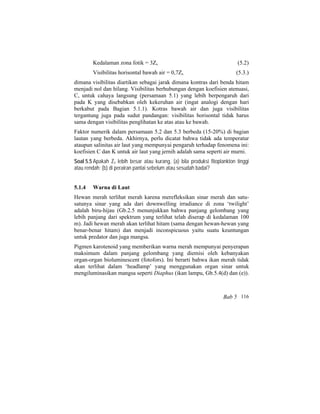 Kedalaman zona fotik = 3Zs (5.2)
Visibilitas horisontal bawah air = 0,7Zs (5.3.)
dimana visibilitas diartikan sebagai jarak dimana kontras dari benda hitam
menjadi nol dan hilang. Visibilitas berhubungan dengan koefisien atenuasi,
C, untuk cahaya langsung (persamaan 5.1) yang lebih berpengaruh dari
pada K yang disebabkan oleh kekeruhan air (ingat analogi dengan hari
berkabut pada Bagian 5.1.1). Kotras bawah air dan juga visibilitas
tergantung juga pada sudut pandangan: visibilitas horisontal tidak harus
sama dengan visibilitas penglihatan ke atas atau ke bawah.
Faktor numerik dalam persamaan 5.2 dan 5.3 berbeda (15-20%) di bagian
lautan yang berbeda. Akhirnya, perlu dicatat bahwa tidak ada temperatur
ataupun salinitas air laut yang mempunyai pengaruh terhadap fenomena ini:
koefisien C dan K untuk air laut yang jernih adalah sama seperti air murni.
Soal 5.5 Apakah Zs lebih besar atau kurang, (a) bila produksi fitoplankton tinggi
atau rendah; (b) di perairan pantai sebelum atau sesudah badai?
5.1.4 Warna di Laut
Hewan merah terlihat merah karena merefleksikan sinar merah dan satu-
satunya sinar yang ada dari downwelling irradiance di zona ‘twilight’
adalah biru-hijau (Gb.2.5 menunjukkan bahwa panjang gelombang yang
lebih panjang dari spektrum yang terlihat telah diserap di kedalaman 100
m). Jadi hewan merah akan terlihat hitam (sama dengan hewan-hewan yang
benar-benar hitam) dan menjadi inconspicuous yaitu suatu keuntungan
untuk predator dan juga mangsa.
Pigmen karotenoid yang memberikan warna merah mempunyai penyerapan
maksimum dalam panjang gelombang yang diemisi oleh kebanyakan
organ-organ bioluminescent (fotofors). Ini berarti bahwa ikan merah tidak
akan terlihat dalam ‘headlamp’ yang menggunakan organ sinar untuk
mengiluminasikan mangsa seperti Diaphus (ikan lampu, Gb.5.4(d) dan (e)).
Bab 5 116
 