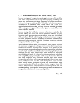 5.1.5 Radiasi Elektromagnetik dan Remote Sensing Lautan
Remote sensing pasif menggunakan panjang gelombang visibel dan dekat
infra merah yang direfleksikan dan juga radiasi panjang gelombang infra
merah yang lebih panjang dan radiasi gelombang micro untuk memperoleh
informasi tentang warna (dan produksi biologi dan kekeruhan), temperatur
dan tutupan es di permukaan lautan (contoh, Gb.1.5, 1.6, 2.3 dan 4.15).
Disamping itu juga memberikan informasi mengenai kekasaran permukaan
akibat angin, gelombang, pasut dan arus dan tipe awan dan jumlahnya serta
jumlah uap air di atmosfer.
Remote sensing aktif melibatkan transmisi pulsa microwave (radar) dari
pesawat terbang atau satelit pada panjang gelombang beberapa cm, yang
kemudian diikuti dengan pengukuran dan analisis sinyal yang direfleksikan
oleh permukaan. Teknik radar imaging memberikan informasi mengenai
kekasaran permukaan laut (pola gelombang dan distribusi gelombang) dan
tutupan es. Radar mempunyai kelebihan yaitu dapat menembus awan dan
mampu memberikan resolusi tinggi.
Seperti diketahui bahwa radiasi elektromagnetik hanya mampu melewati
air dalam jarak yang pendek sehingga remote sensing dan fotografi aerial
memberikan informasi langsung hanya mengenai air di permukaan dan
dekat permukaan tergantung panjang gelombang; ditambah lagi gelombang
dan pola ripple dapat bervariasi berdasarkan batimetri yang kadang-kadang
diperoleh dari citra radar. Seperti halnya diatas, komunikasi radio tidak
dapat dilakukan di bawah air walaupun koefisien atenuasi untuk gelombang
radio yang lebih panjang kurang dari untuk cahaya. Komunikasi di bawah
laut dapat dilakukan pada kedalaman beberapa tens meter dengan
menggunakan gelombang radio yang sangat panjang (frekuensi yang sangat
rendah, VLF) atau sinar laser dari satelit. Cahaya laser sangat kuat dan
dalam daerah panjang gelombang 450-500 nm (biru-hijau)yang dapat
menembus cukup jauh di bawah permukaan sebelum energinya hilang oleh
atenuasi. Tetapi ada batas penggunaan radiasi elektromagnetik di laut. Jadi,
untuk kedua jenis remote sensing dan komunikasi dalam laut adalah perlu
menggunakan radiasi akustik yang bergerak perlahan.
Bab 5 120
 