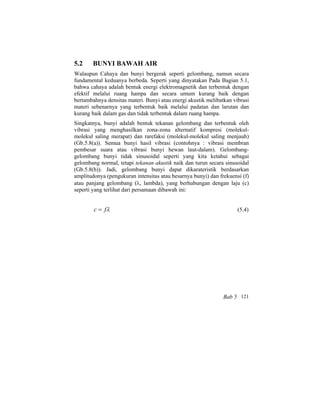 5.2 BUNYI BAWAH AIR
Walaupun Cahaya dan bunyi bergerak seperti gelombang, namun secara
fundamental keduanya berbeda. Seperti yang dinyatakan Pada Bagian 5.1,
bahwa cahaya adalah bentuk energi elektromagnetik dan terbentuk dengan
efektif melalui ruang hampa dan secara umum kurang baik dengan
bertambahnya densitas materi. Bunyi atau energi akustik melibatkan vibrasi
materi sebenarnya yang terbentuk baik melalui padatan dan larutan dan
kurang baik dalam gas dan tidak terbentuk dalam ruang hampa.
Singkatnya, bunyi adalah bentuk tekanan gelombang dan terbentuk oleh
vibrasi yang menghasilkan zona-zona alternatif kompresi (molekul-
molekul saling merapat) dan rarefaksi (molekul-molekul saling menjauh)
(Gb.5.8(a)). Semua bunyi hasil vibrasi (contohnya : vibrasi membran
pembesar suara atau vibrasi bunyi hewan laut-dalam). Gelombang-
gelombang bunyi tidak sinusoidal seperti yang kita ketahui sebagai
gelombang normal, tetapi tekanan akustik naik dan turun secara sinusoidal
(Gb.5.8(b)). Jadi, gelombang bunyi dapat dikarateristik berdasarkan
amplitudonya (pengukuran intensitas atau besarnya bunyi) dan frekuensi (f)
atau panjang gelombang (λ, lambda), yang berhubungan dengan laju (c)
seperti yang terlihat dari persamaan dibawah ini:
λfc = (5.4)
Bab 5 121
 