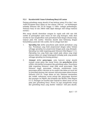 5.2.1 Karakteristik Utama Gelombang Bunyi di Lautan
Panjang gelombang energi akustik di laut berkisar antara 50 m dan 1 mm.
Ambil kecepatan bunyi dalam air laut sebesar 1500 ms-1
, ini berhubungan
terhadap frekuensi dari 30 Hz hingga 1,5 MHz. (sebagai perbandingan,
frekuensi bunyi di atas 20kHz tidak dapat didengar oleh telinga manusia
normal.)
Bila energi akustik diemisikan seragam ke segala arah oleh satu titik
sumber di pertengahan suatu massa air laut yang homogen, maka akan
tersebar ke luar menghasilkan suatu permukaan bulat dengan tekanan tetap,
terpusat pada titik sumber. Intensitas akustik akan berkurang dengan
bertambahnya jarak dari titik sumber, hal ini sebagai hasil dari:
1. Spreading loss akibat penyebaran pada daerah permukaan yang
luas. Permukaan yang bulat proporsional dengan radius bulatan
sehingga spreading loss proporsional dengan jarak yang ditempuh.
Spreading loss tidak tergantung pada frekuensi (lihat Bagian 5.2.2).
(Spreading loss yang bulat juga terjadi pada cahaya yang tetapi
atenuasi dalam air sangat berpengaruh terhadap jarak yang pendek
sehingga spreading loss kurang penting.)
2. Atenuasi akibat penyerapan, yaitu konversi energi akustik
menjadi energi panas dan energi kimia; dan penyebaran akibat
refleksi oleh partikel tersuspensi dan gelembung udara. Penyebaran
tidak tergantung frekuensi; tetapi tidak untuk penyerapan. Pada
frekuensi tinggi, penyerapan viskositas mendominasi (yaitu
penyerapan akibat viskositas air itu sendiri) dan dalam air tawar hal
ini penyebab dominan dari atenuasi oleh penyerapan dalam kisaran
frekuensi (Gb.5.9). Tetapi dalam air laut, frekuensi intermediate
dan rendah, mekanisme secara prinsip dari penyerapan disosiasi
dari pasangan ion MgSO4 dan kompleks dari B(OH)3 (lihat Bagian
6.3.1). Pasangan ion tersebut akan terpisah ke dalam unsur ion-ion
pada jalur gelombang bunyi. Proses ini juga mengekstrak energi
dari gelombang bunyi yang disebut ‘relaksasi’ oleh para akustik.
Bab 5 123
 