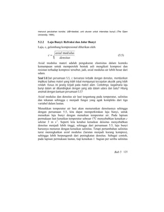 menurut perubahan kondisi. (dB=desibel, unit ukuran untuk intensitas bunyi) (The Open
University, 1995).
5.2.2 Laju Bunyi: Refraksi dan Jalur Bunyi
Laju, c, gelombang kompresional diberikan oleh:
densitas
ulusaxial
c
mod
= (5.5)
Axial modulus materi adalah pengukuran elastisitas dalam konteks
kemampuan untuk memperoleh bentuk asli mengikuti kompresi dan
resistan terhadap kompresi tersebut; jadi, axial modulus air lebih besar dari
udara.
Soal 5.8 Dari persamaan 5.5, c bervariasi terbalik dengan densitas, memberikan
implikasi bahwa materi yang lebih tebal mempunyai kecepatan akustik yang lebih
rendah. Kasus ini jarang terjadi pada materi alam. Contohnya, bagaimana laju
bunyi dalam air dibandingkan dengan yang ada dalam udara dan batu? Hitung
anomali dengan bantuan persamaan 5.5?
Axial modulus dan densitas air laut tergantung pada temperatur, salinitas
dan tekanan sehingga c menjadi fungsi yang agak kompleks dari tiga
variabel dalam lautan.
Menaikkan temperatur air laut akan menurunkan densitasnya sehingga
dengan persamaan 5.5, kita dapat memperkirakan laju bunyi, untuk
menaikan laju bunyi dengan menaikan temperatur air. Pada lapisan
permukaan laut kenaikan temperatur sebesar 10
C menyebabkan kenaikan c
sekitar 3 m s-1
. Seperti kita ketahui kenaikan densitas menyebabkan
densitas menjadi lebih tinggi, sehingga dari persamaan 5.5, laju bunyi
harusnya menurun dengan kenaikan salinitas. Tetapi pertambahan salinitas
turut meningkatkan axial modulus (larutan menjadi kurang kompres),
sehingga lebih berpengaruh dari peningkatan densitas. Sebagai contoh,
pada lapisan permukaan lautan, tiap kenaikan 1 bagian per seribu salinitas
Bab 5 125
 