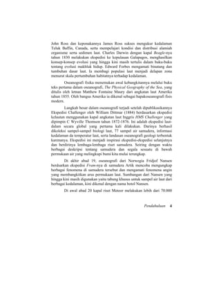 John Ross dan keponakannya James Ross sukses mengukur kedalaman
Teluk Baffin, Canada, serta mempelajari kondisi dan distribusi alamiah
organisme serta sedimen laut. Charles Darwin dengan kapal Beagle-nya
tahun 1830 melakukan ekspedisi ke kepulauan Galapagos, menghasilkan
konsep-konsep evolusi yang hingga kini masih tertulis dalam buku-buku
tentang evolusi makhluk hidup. Edward Forbes mengamati binatang dan
tumbuhan dasar laut. Ia membagi populasi laut menjadi delapan zona
menurut skala pertumbuhan habitatnya terhadap kedalaman.
Oseanografi fisika menemukan awal kebangkitannya melalui buku
teks pertama dalam oseanografi, The Physical Geography of the Sea, yang
ditulis oleh letnan Matthew Fontaine Maury dari angkatan laut Amerika
tahun 1855. Oleh bangsa Amerika ia dikenal sebagai bapakoseanografi fisis
modern.
Langkah besar dalam oseanografi terjadi setelah dipublikasikannya
Ekspedisi Challenger oleh William Dittmar (1884) berdasarkan ekspedisi
kelautan menggunakan kapal angkatan laut Inggris HMS Challenger yang
dipimpin C Wyville Thomson tahun 1872-1876. Ini adalah ekspedisi laut-
dalam secara global yang pertama kali dilakukan. Darinya berhasil
dikoleksi sampel-sampel biologi laut, 77 sampel air samudera, informasi
kedalaman da temperatur laut, serta landasan oseanografi geologi terbentuk
karenanya. Ekspedisi ini menjadi inspirasi ekspedisi-ekspedisi selanjutnya
dan berdirinya lembaga-lembaga riset samudera. Seiring dengan waktu
berbagai deskripsi tentang samudera dan segala sesuatu di bawah
permukaan air yang melingkupi bumi kita mulai terungkap.
Di akhir abad 19, oseanografi dari Norwegia Fridjof Nansen
berdsarkan ekspedisi Fram-nya di samudera Artik mencoba mengungkap
berbagai fenomena di samudera tersebut dan mengamati fenomena angin
yang membangkitkan arus permukaan laut. Sumbangan dari Nansen yang
hingga kini masih digunakan yaitu tabung khusus untuk sampel air laut dari
berbagai kedalaman, kini dikenal dengan nama botol Nansen.
Di awal abad 20 kapal riset Meteor melakukan lebih dari 70.000
Pendahuluan 4
 