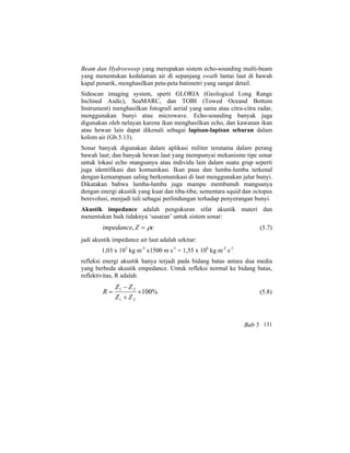 Beam dan Hydrosweep yang merupakan sistem echo-sounding multi-beam
yang menentukan kedalaman air di sepanjang swath lantai laut di bawah
kapal penarik, menghasilkan peta-peta batimetri yang sangat detail.
Sidescan imaging system, sperti GLORIA (Geological Long Range
Inclined Asdic), SeaMARC, dan TOBI (Towed Oceand Bottom
Instrument) menghasilkan fotografi aerial yang sama atau citra-citra radar,
menggunakan bunyi atau microwave. Echo-sounding banyak juga
digunakan oleh nelayan karena ikan menghasilkan echo, dan kawanan ikan
atau hewan lain dapat dikenali sebagai lapisan-lapisan sebaran dalam
kolom air (Gb.5.13).
Sonar banyak digunakan dalam aplikasi militer terutama dalam perang
bawah laut; dan banyak hewan laut yang mempunyai mekanisme tipe sonar
untuk lokasi echo mangsanya atau individu lain dalam suatu grup seperti
juga identifikasi dan komunikasi. Ikan paus dan lumba-lumba terkenal
dengan kemampuan saling berkomunikasi di laut menggunakan jalur bunyi.
Dikatakan bahwa lumba-lumba juga mampu membunuh mangsanya
dengan energi akustik yang kuat dan tiba-tiba; sementara squid dan octopus
berevolusi, menjadi tuli sebagai perlindungan terhadap penyerangan bunyi.
Akustik impedance adalah pengukuran sifat akustik materi dan
menentukan baik tidaknya ‘sasaran’ untuk sistem sonar:
cZimpedance ρ=, (5.7)
jadi akustik impedance air laut adalah sekitar:
1,03 x 103
kg m-3
x1500 m s-1
= 1,55 x 106
kg m-2
s-1
refleksi energi akustik hanya terjadi pada bidang batas antara dua media
yang berbeda akustik empedance. Untuk refleksi normal ke bidang batas,
reflektivitas, R adalah
%100
21
21
×
+
−
=
ZZ
ZZ
R (5.8)
Bab 5 131
 
