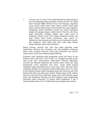 3. Telemetry dan Tracking: Lokasi dapat dikenali dan objek dilacak di
laut jika dilengkapi dengan peralatan transmisi akustik. Ini adalah
dasar teknologi Sofar (SOund Fixing And Ranging), digunakan
secara meluas untuk tujuan militer seperti mencari lokasi kapal
selam, pesawat terbang yang rusak dan kapal laut yang tenggelam.
Penggunaan ilimiah melibatkan statistik arus bawah permukaan
dengan alat apungan dengan sumber akustik. Densitas sofar floats
dapat disesuaikan sehingga terdapat gaya apung netral di
kedalaman tertentu (yaitu turun hingga kedalaman tersebut dan
tetap berada disitu karena densitasnya sama seperti air
disekitarnya) dan bergerak pasif dalam arus di kedalaman tersebut.
Jika mengemisi sinyal dalam jalur bunyi maka dapat diamati
dengan hidropon sejauh ribuan kilometer.
Dalam tracking, transmisi dari sofar float dapat digunakan untuk
memberikan informasi lain. Contohnya, jika alat pendeteksi temperatur
dibuat untuk mengatur frekuensi sinyal yang ditransmisi atau interval
antara suksesi sinyal, data temperatur dapat diberikan.
Ketepatan sofar tergantung pada pengetahuan tetang laju bunyi di laut
terutama dalam jalur bunyi. Gb.5.10 dan 5.11 dianggap mewakili situasi
ideal secara teori. Kenyataannya, faktor-faktor termasuk didalamnya
musiman dan fluktuasi temperatur dan salinitas dalam waktu dan ruang
berpengaruh variasi kedalaman jalur bunyi. Tetapi adalah penting
mengingat bahwa gelombang bunyi (sinar) yang ‘bocor’ dari jalur bunyi
cenderung direfleksi atau direfraksi kembali kedalamnya (Gb.5.11): bunyi
di laut bergerak dengan sedikit kehilangan dalam jalur bunyi dan alat sofar
bekerja baik dalam atau dekat jalur tersebut. Dengan alasan inilah, struktur
laju bunyi pada jalur bunyi dipetakan dengan jelas untuk beberapa bagian
lautan dari pengukuran langsung dan dari komputasi yang menggunakan
persamaan seperti persamaan 5.6 dengan ribuan pengukuran T dan S
selama bertahun-tahun. Gb.5.14 adalah hasil satu kompilasi data tersebut.
Bab 5 134
 