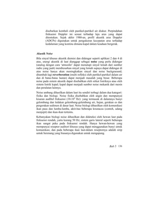 disebarkan kembali oleh pastikel-partikel air diukur. Perpindahan
frekuensi Doppler ini sesuai terhadap laju arus yang dapat
ditentukan. Sejak akhir 1980-an, profil akustik arus Doppler
(ADCPs) digunakan untuk pengukuran kecepatan arus terhadap
kedalaman yang kontinu dimana kapal dalam keadaan bergerak.
Akustik Noise
Bila sinyal khusus akustik diemisi dan didengar seperti aplikasi 2 dan 4 di
atas, energi akustik di laut dianggap sebagai noise yang perlu didengar
(analog dengan cara ‘atmosfer’ dapat menutupi sinyal lemah dari sumber
radio yang jauh) membesarkan sinyal yang lemah supaya dapat didengar di
atas noise hanya akan meningkatkan sinyal dan noise backgraound;
ditambah lagi reverberation (multi refleksi oleh partikel-partikel dalam air
dan di batas-batas lautan) dapat menjadi masalah yang besar. Beberapa
noise pada sistem akustik dapat disebabkan oleh sirkut listriknya atau oleh
sistem listrik kapal; kapal dapat menjadi sumber noise mekanik dari mesin
dan peralatan lainnya.
Noise ambang dihasilkan dalam laut itu sendiri terbagi dalam dua kategori:
fisika dan biologi. Noise fisika disebabkan oleh angin dan mempunyai
kisaran audibel frekuensi (10-104
Hz): yang termasuk di dalamnya bunyi
gelombang dan ledakan gelembung-gelembung air, hujan, gerakan es dan
pergerakan sedimen di dasar laut. Noise biologi dihasilkan oleh komunikasi
ikan paus dan lumba-lumba, aktivitas beberapa krustacea (contoh, udang
menjepit) dan ikan-ikan tertentu.
Kebanyakan biologi noise dihasilkan dan dideteksi oleh hewan laut pada
frekuensi rendah, yaitu kurang 50 Hz; sistem garis lateral seperti beberapa
ikan sangat peka pada frekuensi rendah. Hanya hewan-hewan yang
mempunyai reseptor auditori khusus yang dapat menggunakan bunyi untuk
komunikasi, dan pada beberapa ikan laut-dalam reseptornya adalah sirip
untuk berenang yang biasanya digunakan untuk mengapung.
Bab 5 136
 