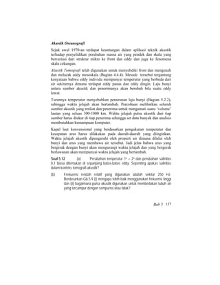 Akustik Oseanografi
Sejak awal 1970-an terdapat keuntungan dalam aplikasi teknik akustik
terhadap penyelidikan perubahan massa air yang pendek dan skala yang
bervariasi dari struktur mikro ke front dan eddy dan juga ke fenomena
skala cekungan.
Akustik Tomografi telah digunakan untuk menyelidiki front dan mengenali
dan melacak eddy mesoskala (Bagian 4.4.4). Metode tersebut tergantung
kenyataan bahwa eddy individu mempunyai temperatur yang berbeda dari
air sekitarnya dimana terdapat eddy panas dan eddy dingin. Laju bunyi
antara sumber akustik dan penerimanya akan berubah bila suatu eddy
lewat.
Turunnya temperatur menyebabkan penurunan laju bunyi (Bagian 5.2.2),
sehingga waktu jelajah akan bertambah. Percobaan melibatkan seluruh
sumber akustik yang terikat dan penerima untuk mengamati suatu ‘volume’
lautan yang seluas 300-1000 km. Waktu jelajah pulsa akustik dari tiap
sumber harus diukur di tiap penerima sehingga set data banyak dan analisis
membutuhkan kemampuan komputer.
Kapal laut konvensional yang berdasarkan pengukuran temperatur dan
kecepatan arus harus dilakukan pada daerah-daerah yang diinginkan.
Waktu jelajah akustik dipengaruhi oleh properti air dimana dilalui oleh
bunyi dan arus yang membawa air tersebut. Jadi jelas bahwa arus yang
bergerak dengan bunyi akan mengurangi waktu jelajah dan yang bergerak
berlawanan akan mempunyai waktu jelajah yang bertambah.
Soal 5.12 (a) Perubahan temperatur 1o – 2o dan perubahan salinitas
0,1 biasa ditemukan di sepanjang batas-batas eddy. Sepenting apakas salinitas
dalam konteks tomografi akustik?
(b) Frekuensi rendah relatif yang digunakan adalah sekitar 250 Hz.
Berdasarkan Gb.5.9 (i) mengapa lebih baik menggunakan frekuensi tinggi
dan (ii) bagaimana pulsa akustik digunakan untuk membedakan tubuh air
yang tercampur dengan sempurna atau tidak?
Bab 5 137
 