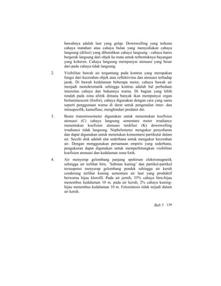 bawahnya adalah laut yang gelap. Downwelling yang terkena
cahaya matahari atau cahaya bulan yang menyediakan cahaya
langsung (difusi) yang dibutuhkan cahaya langsung : cahaya harus
bergerak langsung dari objek ke mata untuk terbentuknya bayangan
yang koheren. Cahaya langsung mempunyai atenuasi yang besar
dari pada cahaya tidak langsung.
2. Visibilitas bawah air tergantung pada kontras yang merupakan
fungsi dari kecerahan objek atau reflektivitas dan atenuasi terhadap
jarak. Di bawah kedalaman beberapa meter, cahaya bawah air
menjadi monokromatik sehingga kontras adalah hal perbedaan
intensitas cahaya dan bukannya warna. Di bagian yang lebih
rendah pada zona afotik dimana banyak ikan mempunyai organ
bioluminescent (fosfor), cahaya digunakan dengan cara yang sama
seperti penggunaan warna di darat untuk pengenalan inter- dan
intraspesifik, kamuflase, menghindari predator dst.
3. Beam transmissometer digunakan untuk menentukan koefisien
atenuasi (C) cahaya langsung sementara meter irradiance
menentukan koefisien atenuasi terdifusi (K) downwelling
irradiance tidak langsung. Nephelometer mengukur penyebaran
dan dapat digunakan untuk menetukan konsentarsi partikulat dalam
air. Secchi disk adalah alat sederhana untuk mengukur kecerahan
air. Dengan menggunakan persamaan empiris yang sederhana,
pengukuran dapat digunakan untuk memperhitungkan visibilitas
koefisien atenuasi dan kedalaman zona fotik.
4. Air menyerap gelombang panjang spektrum elektromagnetik
sehingga air terlihat biru. ‘Substan kuning’ dan partikel-partikel
tersuspensi menyerap gelombang pendek sehingga air keruh
cenderung terlihat kuning sementara air laut yang produktif
berwarna hijau klorofil. Pada air jernih, 35% cahaya biru-hijau
menembus kedalaman 10 m. pada air keruh, 2% cahaya kuning-
hijau menembus kedalaman 10 m. Fotosintesis tidak terjadi dalam
air keruh.
Bab 5 139
 
