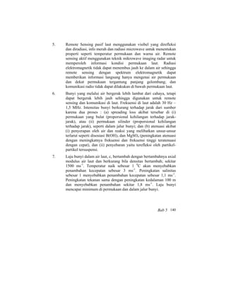 5. Remote Sensing pasif laut menggunakan visibel yang direfleksi
dan diradiasi, info merah dan radiasi microwave untuk menentukan
properti seperti temperatur permukaan dan warna air. Remote
sensing aktif menggunakan teknik mikrowave imaging radar untuk
memperoleh informasi kondisi permukaan laut. Radiasi
elektromagnetik tidak dapat menembus jauh ke dalam air sehingga
remote sensing dengan spektrum elektromagnetik dapat
memberikan informasi langsung hanya mengenai air permukaan
dan dekat permukaan tergantung panjang gelombang; dan
komunikasi radio tidak dapat dilakukan di bawah permukaan laut.
6. Bunyi yang melalui air bergerak lebih lambat dari cahaya, tetapi
dapat bergerak lebih jauh sehingga digunakan untuk remote
sensing dan komunikasi di laut. Frekuensi di laut adalah 30 Hz –
1,5 MHz. Intensitas bunyi berkurang terhadap jarak dari sumber
karena dua proses : (a) spreading loss akibat tersebar di (i)
permukaan yang bulat (proporsional kehilangan terhadap jarak-
jarak), atau (ii) permukaan silinder (proporsional kehilangan
terhadap jarak), seperti dalam jalur bunyi; dan (b) atenuasi akibat
(i) penyerapan oleh air dan reaksi yang melibatkan unsur-unsur
terlarut seperti disosiasi B(OH)3 dan MgSO4 (peningkatan atenuasi
dengan meningkatnya frekuensi dan frekuensi tinggi teratenuasi
dengan cepat), dan (ii) penyebaran yaitu terefleksi oleh partikel-
partikel tersuspensi.
7. Laju bunyi dalam air laut, c, bertambah dengan bertambahnya axial
modulus air laut dan berkurang bila densitas bertambah; sekitar
1500 ms-1
. Temperatur naik sebesar 1 0
C akan menyebabkan
penambahan kecepatan sebesar 3 ms-1
. Peningkatan salinitas
sebesar 1 menyebabkan penambahan kecepatan sebesar 1,1 ms-1
.
Peningkatan tekanan sama dengan peningkatan kedalaman 100 m
dan menyebabkan penambahan sekitar 1,8 ms-1
. Laju bunyi
mencapai minimum di permukaan dan dalam jalur bunyi.
Bab 5 140
 